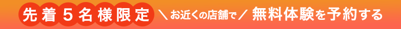 先着5名様限定 お近くの店舗で 無料体験を予約する